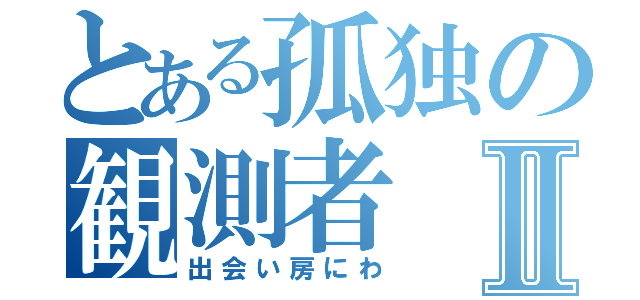 とある孤独の観測者Ⅱ（出会い房にわ）