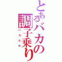 とあるバカの調子乗り（バカたれ）