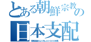 とある朝鮮宗教の日本支配（宗教団体のふりをしたトロイの木馬）