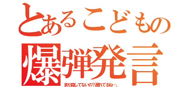 とあるこどもの爆弾発言！（まだ殺してないの？遅れてるね…。）