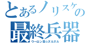 とあるノリスケの最終兵器（ウーロン茶☆ヌルヌル）