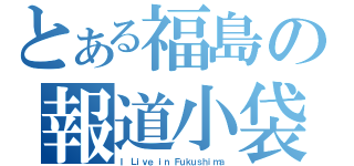 とある福島の報道小袋（Ｉ Ｌｉｖｅ ｉｎ Ｆｕｋｕｓｈｉｍａ）