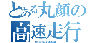 とある丸顔の高速走行（＿＿全ては「０」から始まった＿＿）