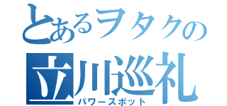 とあるヲタクの立川巡礼（パワースポット）