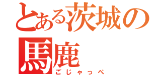 とある茨城の馬鹿（ごじゃっぺ）