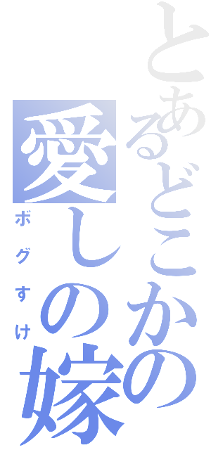 とあるどこかの愛しの嫁（ボグすけ）