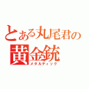 とある丸尾君の黄金銃（メタルティック）