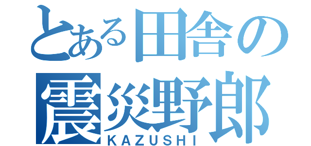 とある田舎の震災野郎（ＫＡＺＵＳＨＩ）