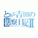 とある吉田の観察日記Ⅱ（ダイヤリー２）