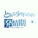 とある少年のの発情期♥︎（ビンビンに跳ね上がってるぜ‼︎）