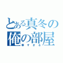 とある真冬の俺の部屋（寒すぎる）