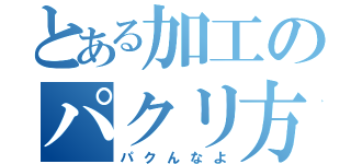 とある加工のパクリ方（パクんなよ）