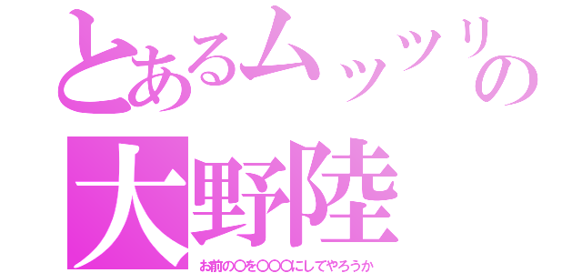 とあるムッツリの大野陸（お前の〇を〇〇〇にしてやろうか）