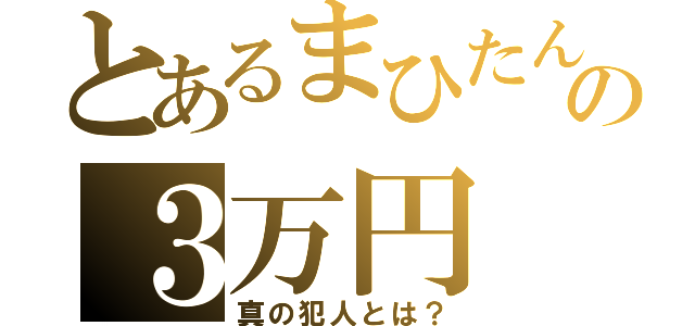 とあるまひたんの３万円（真の犯人とは？）