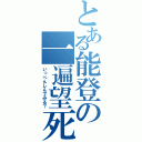 とある能登の一遍望死（いっぺんしんでみる？）