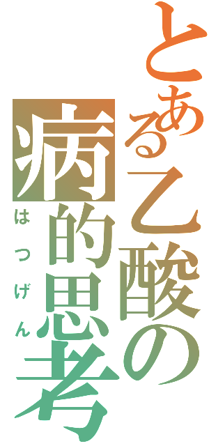 とある乙酸の病的思考（はつげん）