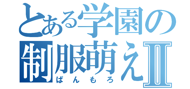 とある学園の制服萌えⅡ（ぱんもろ）