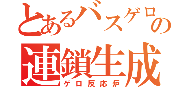 とあるバスゲロの連鎖生成（ゲロ反応炉）