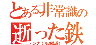 とある非常識の逝った鉄（シナ（河辺弘道））