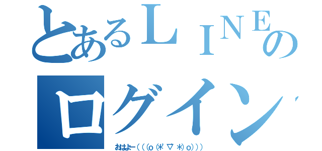 とあるＬＩＮＥのログイン（ おはよー（（（ｏ（＊゜▽゜＊）ｏ））））