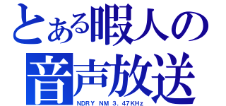 とある暇人の音声放送（ＮＤＲＹ ＮＭ ３．４７ＫＨｚ）