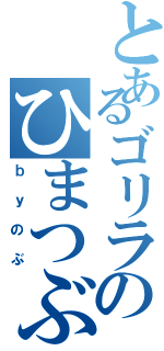 とあるゴリラのひまつぶし（ｂｙのぶ）