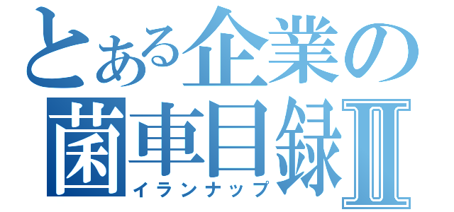 とある企業の菌車目録Ⅱ（イランナップ）
