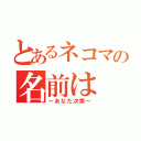 とあるネコマの名前は（～あなた次第～）