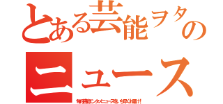 とある芸能ヲタクのニュース速報（旬の芸能エンタメニュースをいち早くお届け！）