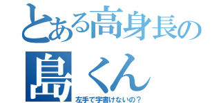 とある高身長の島くん（左手で字書けないの？）