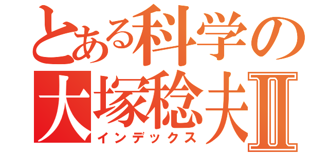 とある科学の大塚稔夫Ⅱ（インデックス）