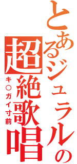 とあるジュラルの超絶歌唱（キ○ガイ寸前）