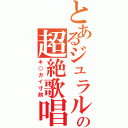 とあるジュラルの超絶歌唱（キ○ガイ寸前）