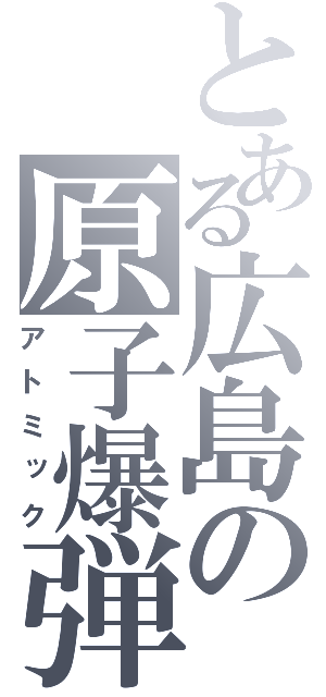 とある広島の原子爆弾（アトミック）