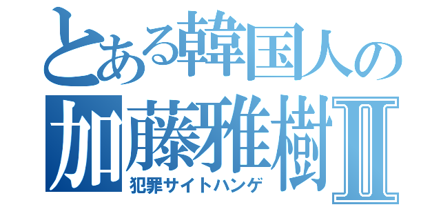 とある韓国人の加藤雅樹Ⅱ（犯罪サイトハンゲ）