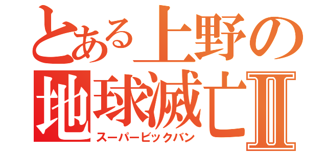 とある上野の地球滅亡Ⅱ（スーパービックバン）