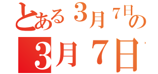 とある３月７日の３月７日（）