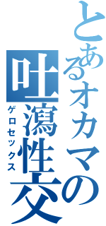 とあるオカマの吐瀉性交（ゲロセックス）