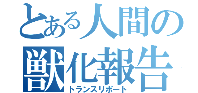 とある人間の獣化報告（トランスリポート）