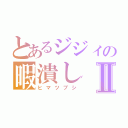 とあるジジィの暇潰しⅡ（ヒマツブシ）