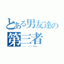 とある男友達の第三者（┌（┌ ＾ｏ＾）┐ホモォ・・・）