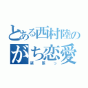 とある西村陸のがち恋愛（頑張っ）