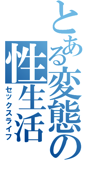 とある変態の性生活（セックスライフ）