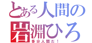 とある人間の岩淵ひろき（多分人間だ！）