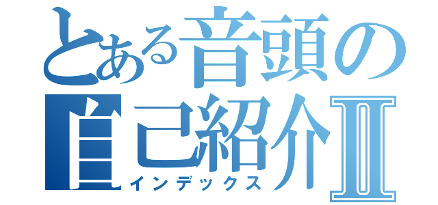 とある音頭の自己紹介Ⅱ（インデックス）