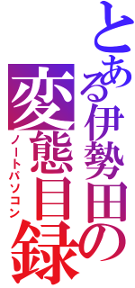 とある伊勢田の変態目録（ノートパソコン）