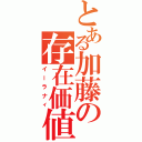 とある加藤の存在価値（イーラナィ）