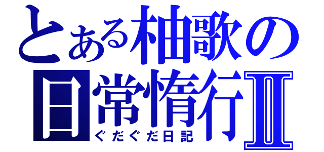 とある柚歌の日常惰行Ⅱ（ぐだぐだ日記）