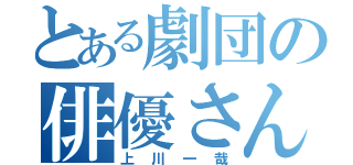 とある劇団の俳優さん（上川一哉）