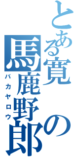 とある寛の馬鹿野郎（バカヤロウ）